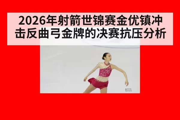 2026年射箭世锦赛金优镇冲击反曲弓金牌的决赛抗压分析